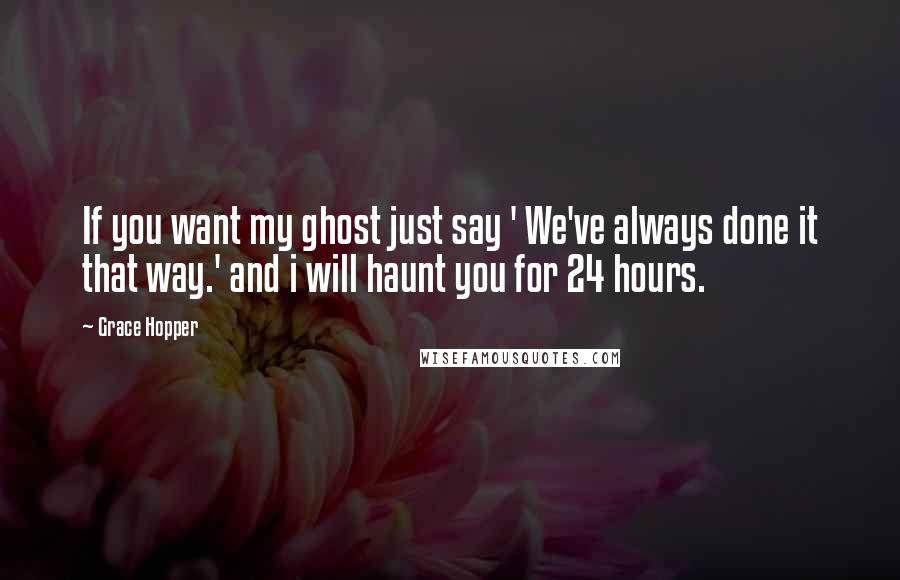 Grace Hopper Quotes: If you want my ghost just say ' We've always done it that way.' and i will haunt you for 24 hours.