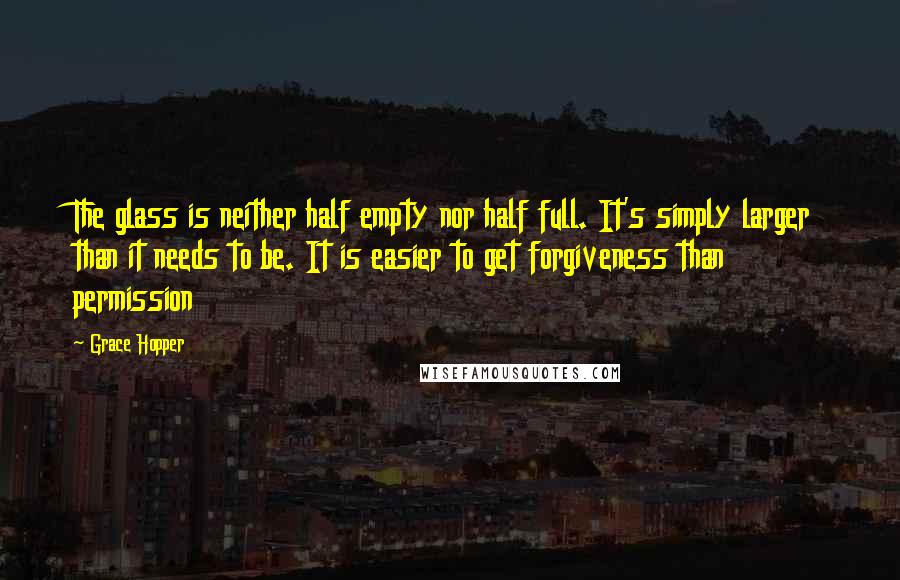 Grace Hopper Quotes: The glass is neither half empty nor half full. It's simply larger than it needs to be. It is easier to get forgiveness than permission