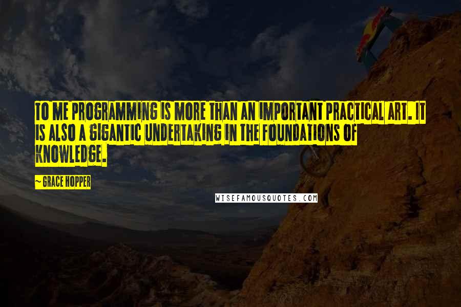 Grace Hopper Quotes: To me programming is more than an important practical art. It is also a gigantic undertaking in the foundations of knowledge.