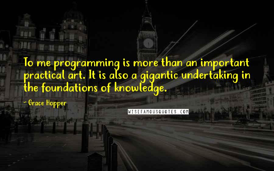 Grace Hopper Quotes: To me programming is more than an important practical art. It is also a gigantic undertaking in the foundations of knowledge.