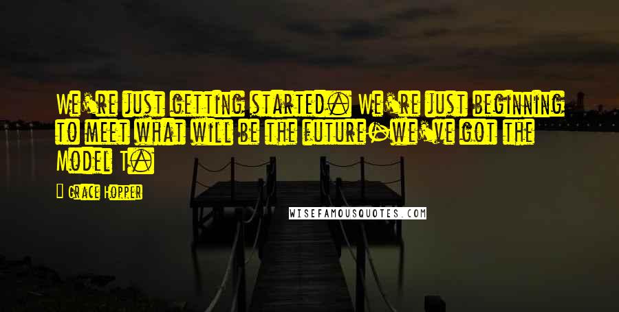 Grace Hopper Quotes: We're just getting started. We're just beginning to meet what will be the future-we've got the Model T.