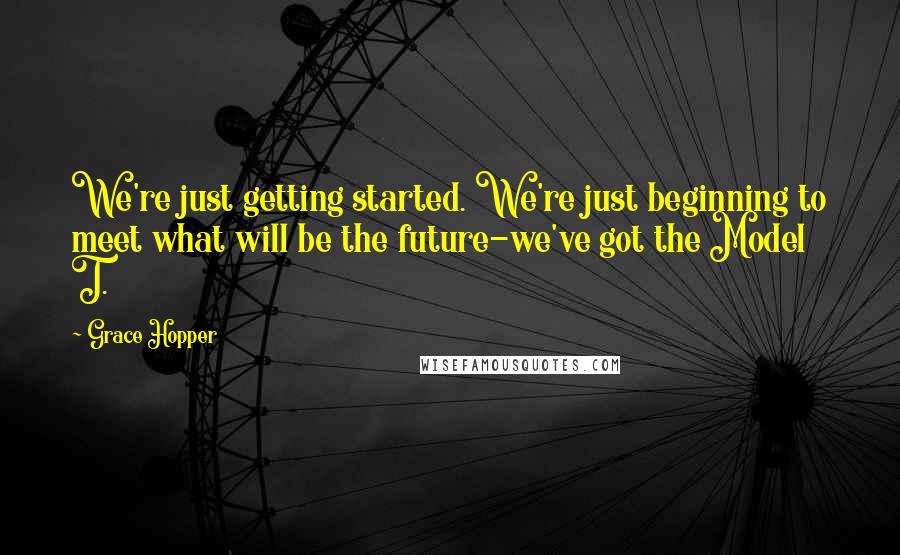 Grace Hopper Quotes: We're just getting started. We're just beginning to meet what will be the future-we've got the Model T.