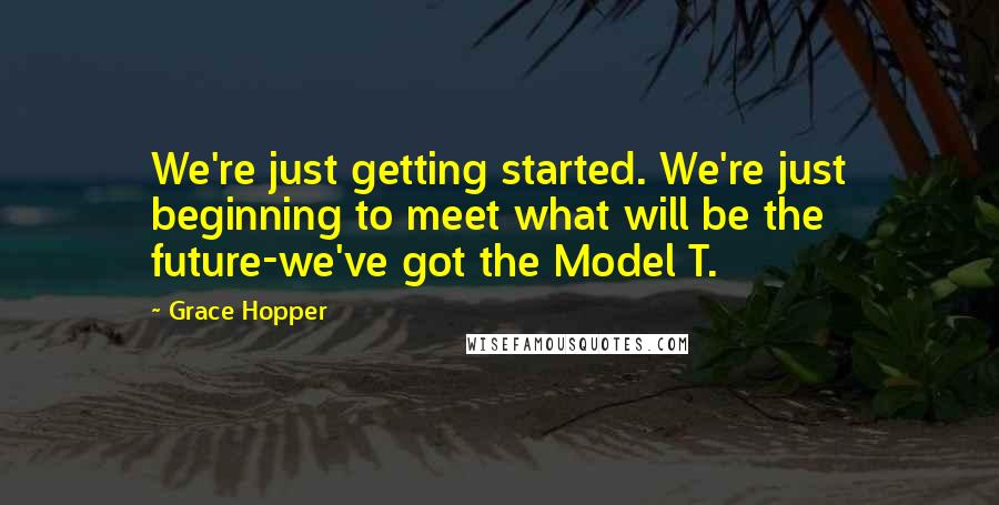 Grace Hopper Quotes: We're just getting started. We're just beginning to meet what will be the future-we've got the Model T.
