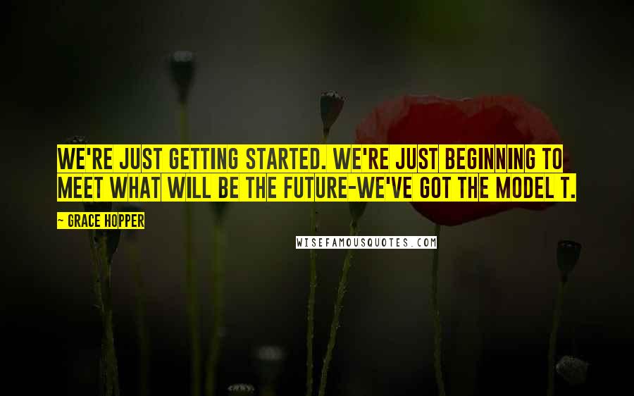 Grace Hopper Quotes: We're just getting started. We're just beginning to meet what will be the future-we've got the Model T.