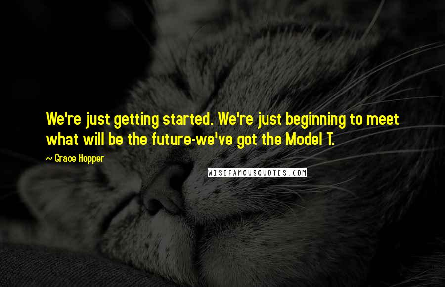 Grace Hopper Quotes: We're just getting started. We're just beginning to meet what will be the future-we've got the Model T.