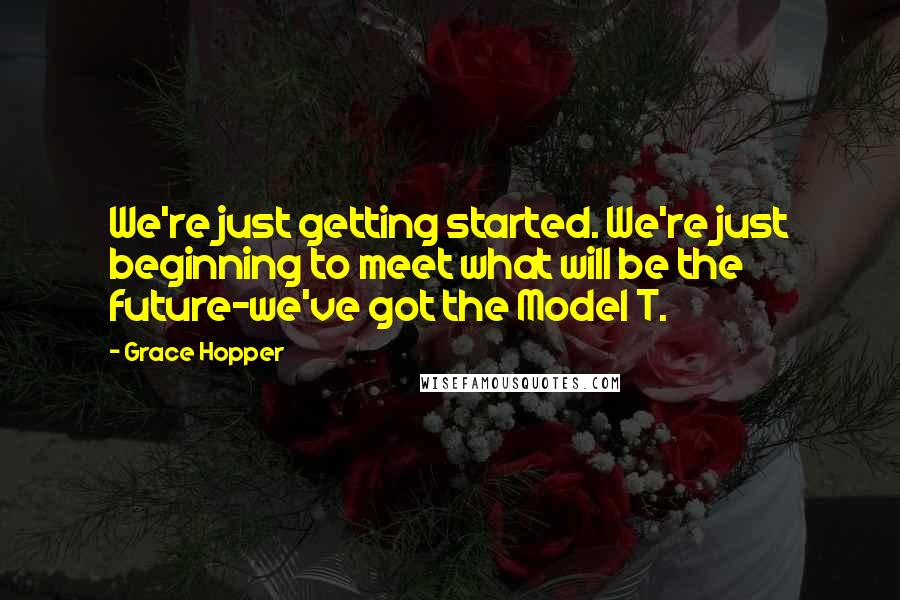 Grace Hopper Quotes: We're just getting started. We're just beginning to meet what will be the future-we've got the Model T.