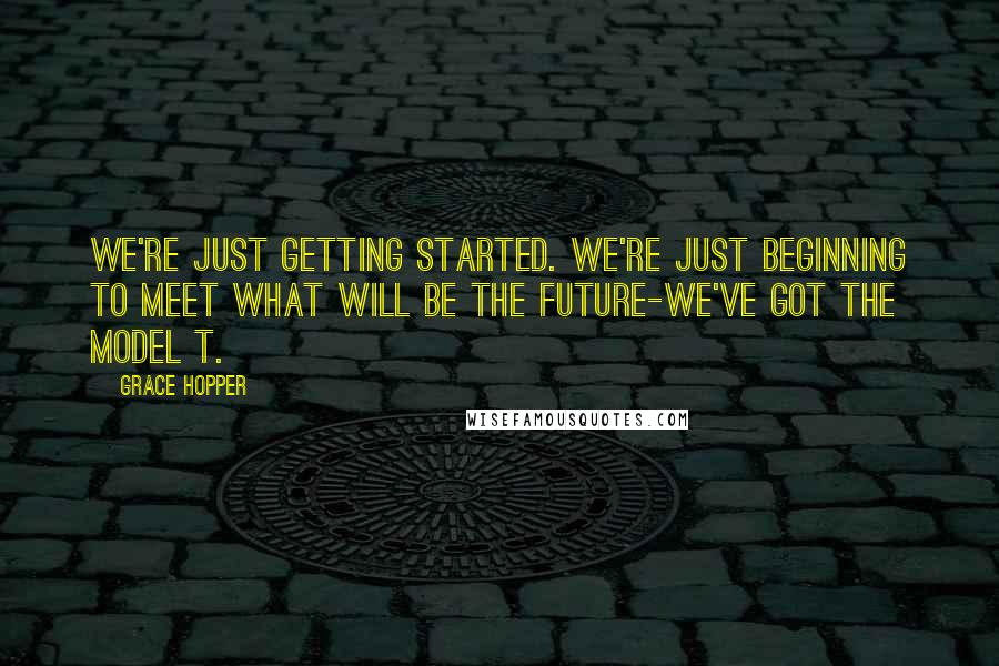 Grace Hopper Quotes: We're just getting started. We're just beginning to meet what will be the future-we've got the Model T.