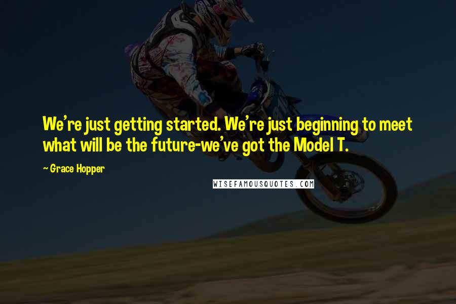 Grace Hopper Quotes: We're just getting started. We're just beginning to meet what will be the future-we've got the Model T.