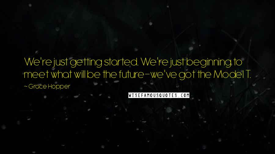 Grace Hopper Quotes: We're just getting started. We're just beginning to meet what will be the future-we've got the Model T.