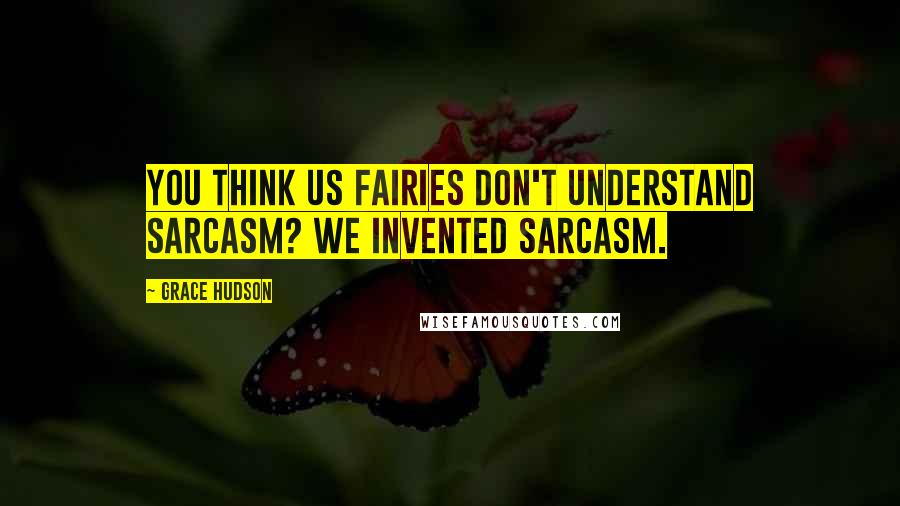 Grace Hudson Quotes: You think us fairies don't understand sarcasm? We invented sarcasm.