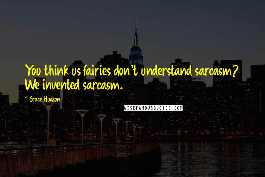 Grace Hudson Quotes: You think us fairies don't understand sarcasm? We invented sarcasm.