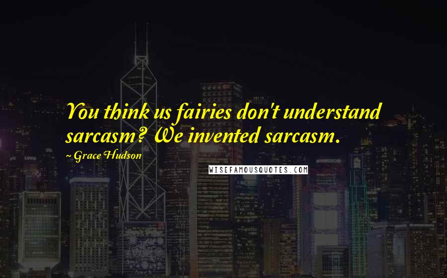 Grace Hudson Quotes: You think us fairies don't understand sarcasm? We invented sarcasm.