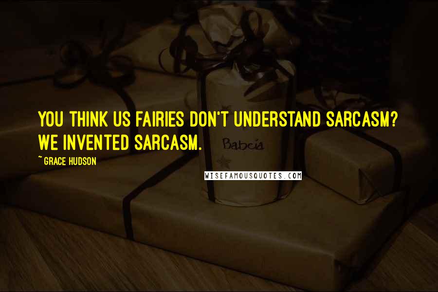 Grace Hudson Quotes: You think us fairies don't understand sarcasm? We invented sarcasm.