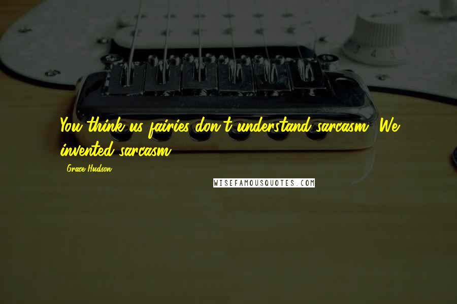 Grace Hudson Quotes: You think us fairies don't understand sarcasm? We invented sarcasm.