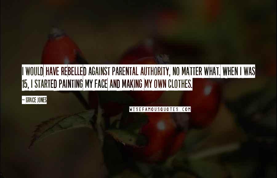 Grace Jones Quotes: I would have rebelled against parental authority, no matter what. When I was 15, I started painting my face and making my own clothes.