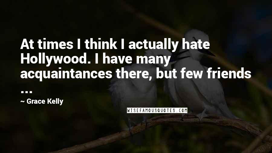 Grace Kelly Quotes: At times I think I actually hate Hollywood. I have many acquaintances there, but few friends ...