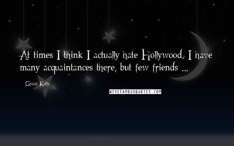 Grace Kelly Quotes: At times I think I actually hate Hollywood. I have many acquaintances there, but few friends ...