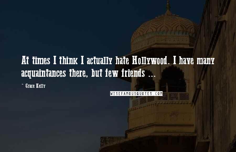 Grace Kelly Quotes: At times I think I actually hate Hollywood. I have many acquaintances there, but few friends ...