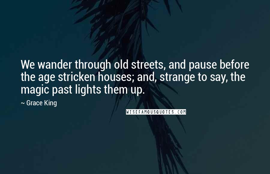 Grace King Quotes: We wander through old streets, and pause before the age stricken houses; and, strange to say, the magic past lights them up.