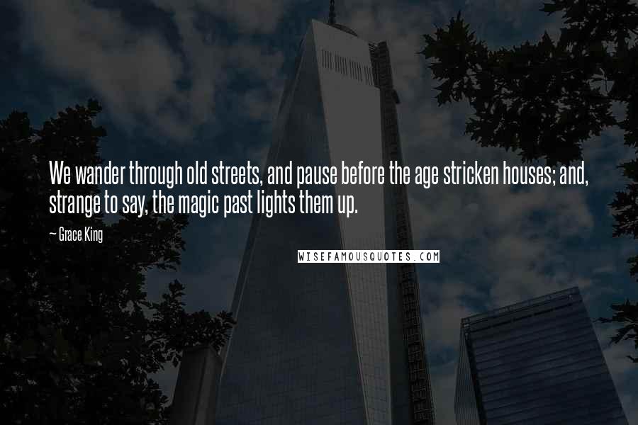 Grace King Quotes: We wander through old streets, and pause before the age stricken houses; and, strange to say, the magic past lights them up.