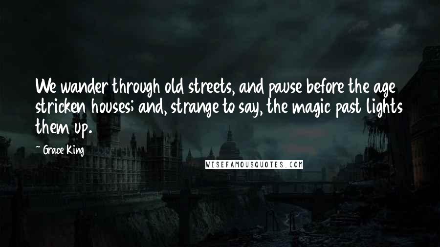 Grace King Quotes: We wander through old streets, and pause before the age stricken houses; and, strange to say, the magic past lights them up.