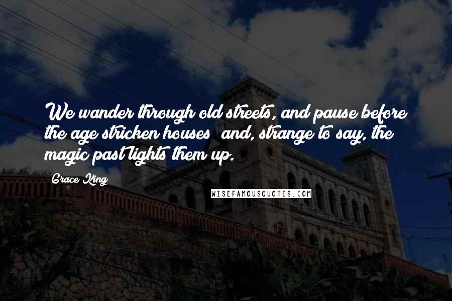 Grace King Quotes: We wander through old streets, and pause before the age stricken houses; and, strange to say, the magic past lights them up.