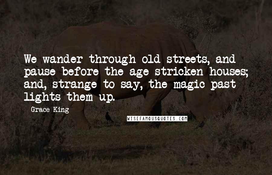 Grace King Quotes: We wander through old streets, and pause before the age stricken houses; and, strange to say, the magic past lights them up.