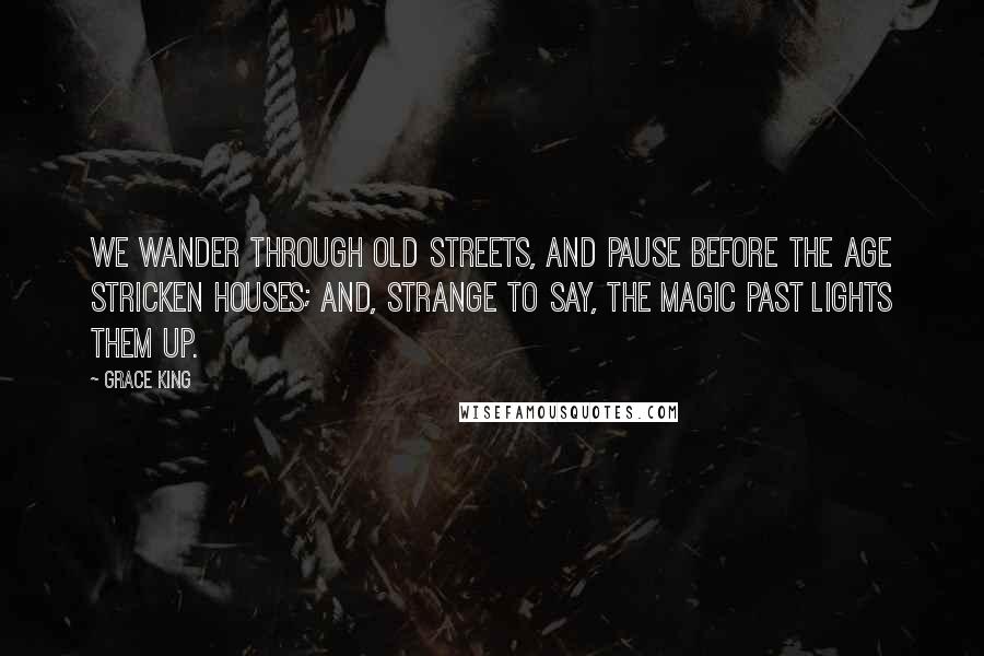 Grace King Quotes: We wander through old streets, and pause before the age stricken houses; and, strange to say, the magic past lights them up.