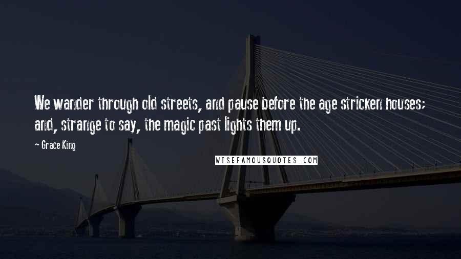 Grace King Quotes: We wander through old streets, and pause before the age stricken houses; and, strange to say, the magic past lights them up.