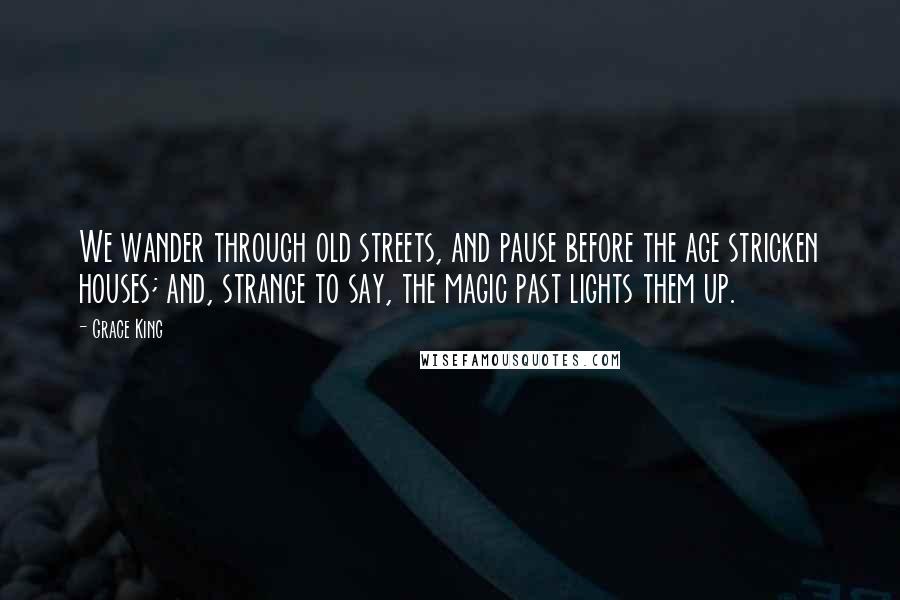 Grace King Quotes: We wander through old streets, and pause before the age stricken houses; and, strange to say, the magic past lights them up.