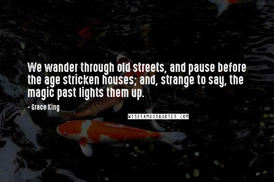 Grace King Quotes: We wander through old streets, and pause before the age stricken houses; and, strange to say, the magic past lights them up.