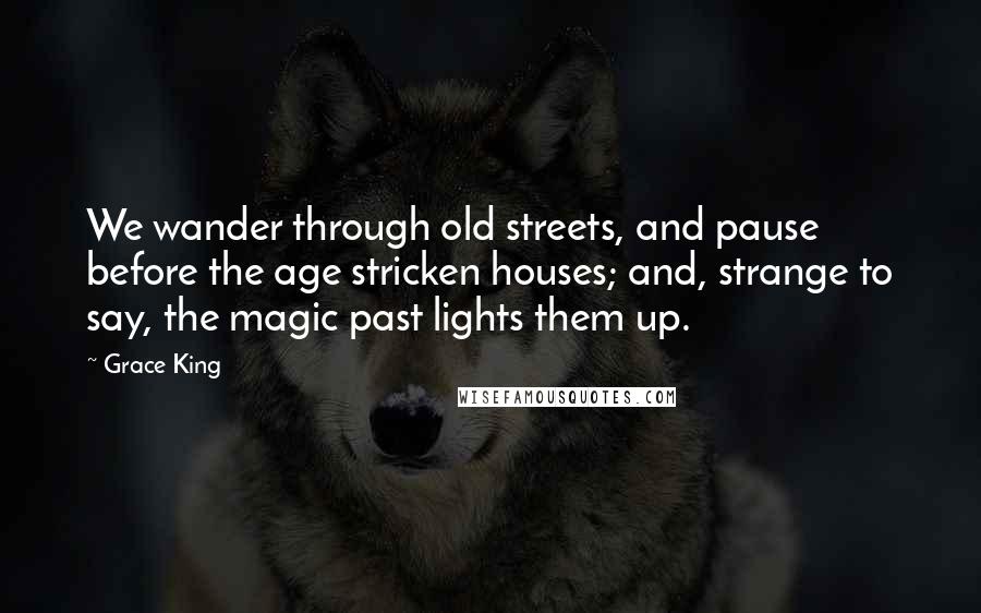 Grace King Quotes: We wander through old streets, and pause before the age stricken houses; and, strange to say, the magic past lights them up.