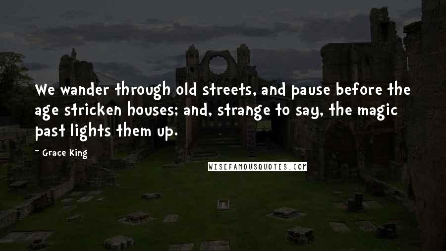 Grace King Quotes: We wander through old streets, and pause before the age stricken houses; and, strange to say, the magic past lights them up.