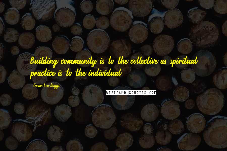 Grace Lee Boggs Quotes: Building community is to the collective as spiritual practice is to the individual.