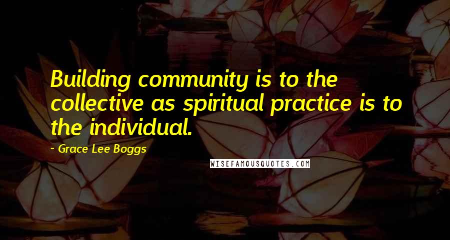 Grace Lee Boggs Quotes: Building community is to the collective as spiritual practice is to the individual.