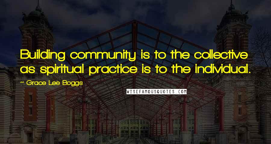 Grace Lee Boggs Quotes: Building community is to the collective as spiritual practice is to the individual.