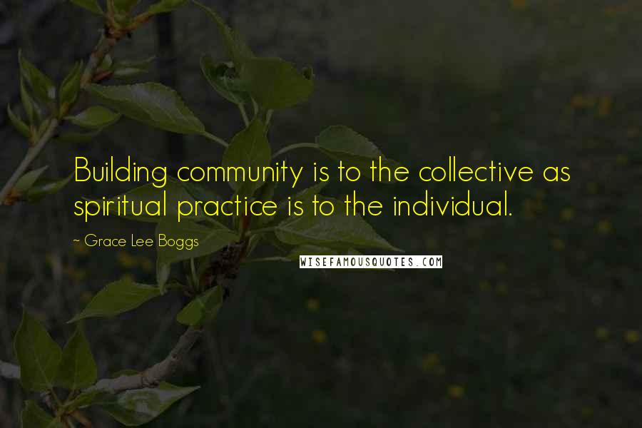 Grace Lee Boggs Quotes: Building community is to the collective as spiritual practice is to the individual.