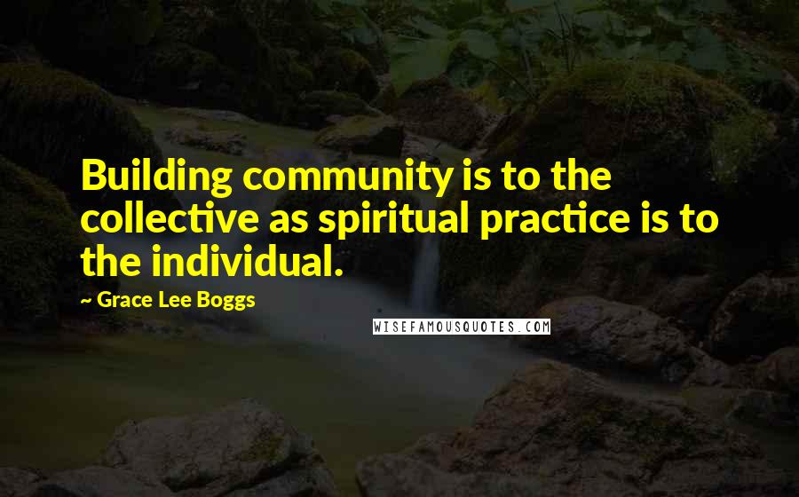 Grace Lee Boggs Quotes: Building community is to the collective as spiritual practice is to the individual.