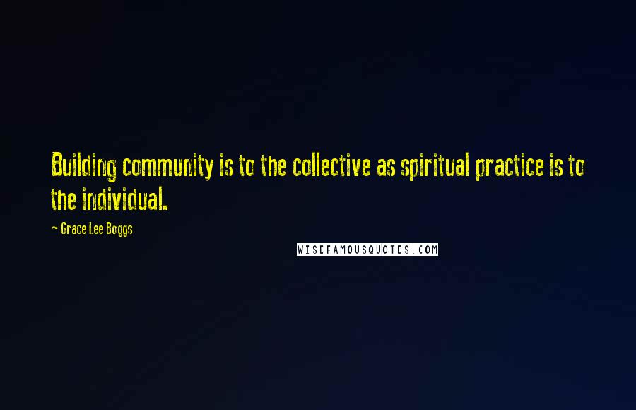 Grace Lee Boggs Quotes: Building community is to the collective as spiritual practice is to the individual.