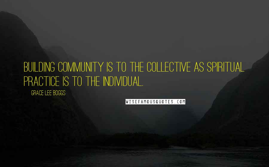 Grace Lee Boggs Quotes: Building community is to the collective as spiritual practice is to the individual.