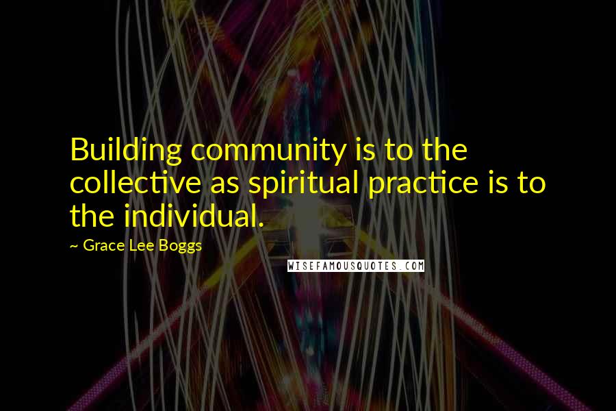 Grace Lee Boggs Quotes: Building community is to the collective as spiritual practice is to the individual.