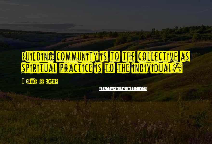 Grace Lee Boggs Quotes: Building community is to the collective as spiritual practice is to the individual.