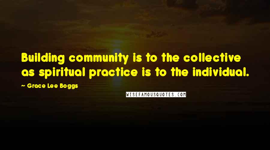 Grace Lee Boggs Quotes: Building community is to the collective as spiritual practice is to the individual.