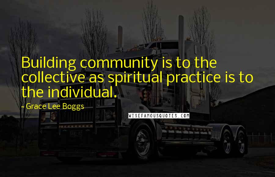 Grace Lee Boggs Quotes: Building community is to the collective as spiritual practice is to the individual.