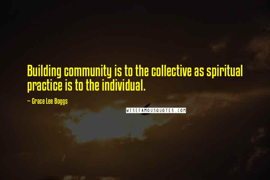 Grace Lee Boggs Quotes: Building community is to the collective as spiritual practice is to the individual.