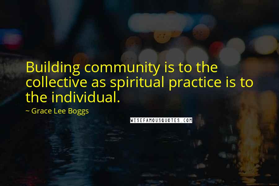 Grace Lee Boggs Quotes: Building community is to the collective as spiritual practice is to the individual.