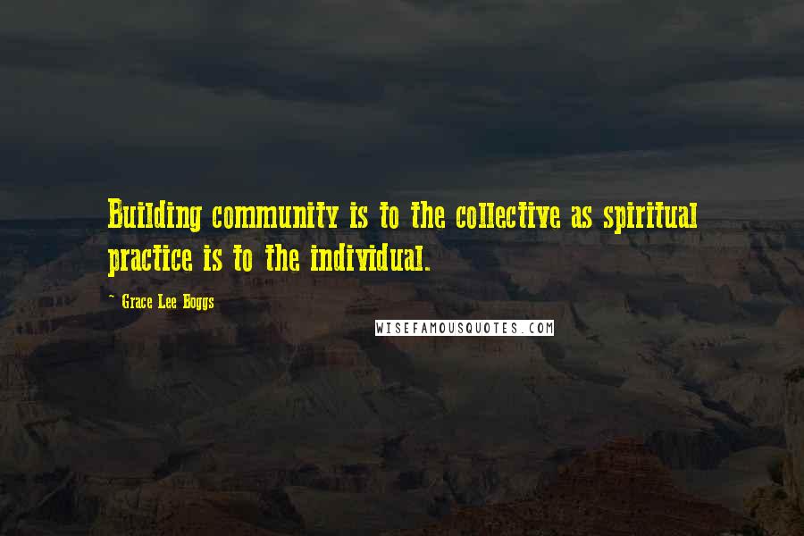 Grace Lee Boggs Quotes: Building community is to the collective as spiritual practice is to the individual.