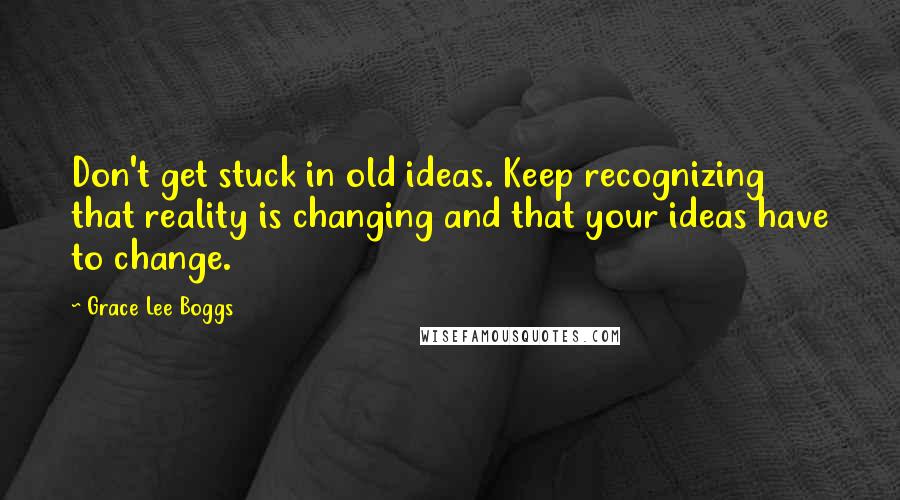 Grace Lee Boggs Quotes: Don't get stuck in old ideas. Keep recognizing that reality is changing and that your ideas have to change.