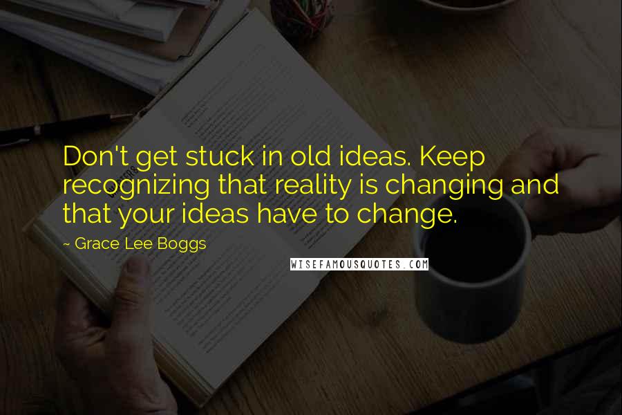 Grace Lee Boggs Quotes: Don't get stuck in old ideas. Keep recognizing that reality is changing and that your ideas have to change.