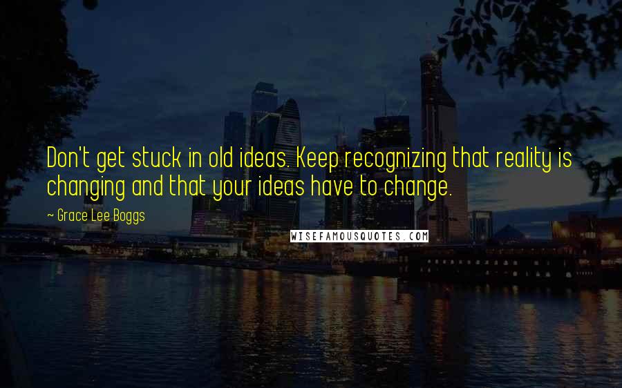 Grace Lee Boggs Quotes: Don't get stuck in old ideas. Keep recognizing that reality is changing and that your ideas have to change.